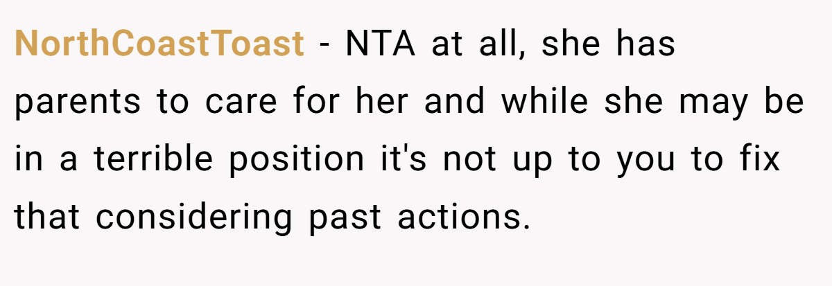 NorthCoastToast − NTA at all, she has parents to care for her and while she may be in a terrible position it's not up to you to fix that considering past actions.