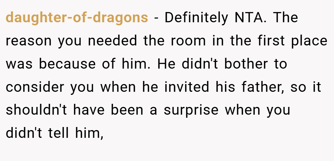 daughter-of-dragons − Definitely NTA. The reason you needed the room in the first place was because of him. He didn't bother to consider you when he invited his father, so it shouldn't have been a surprise when you didn't tell him,