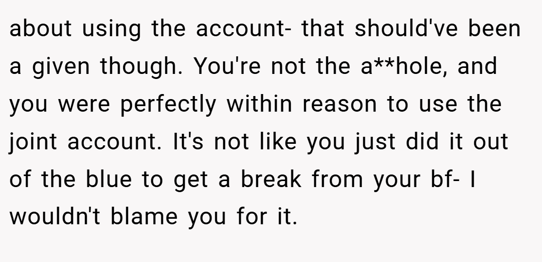 about using the account- that should've been a given though. You're not the a**hole, and you were perfectly within reason to use the joint account. It's not like you just did it out of the blue to get a break from your bf- I wouldn't blame you for it.