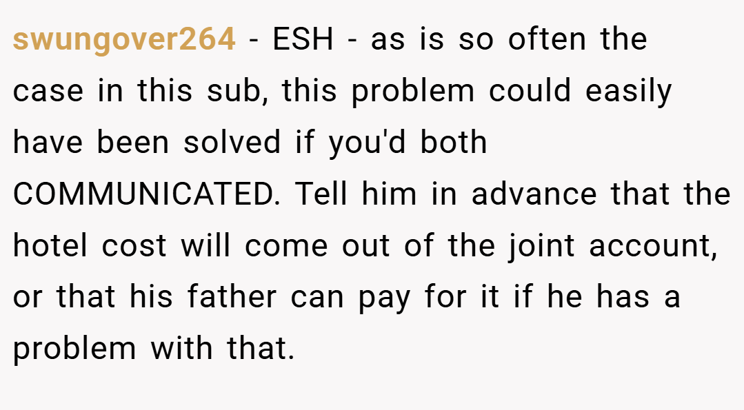 swungover264 − ESH - as is so often the case in this sub, this problem could easily have been solved if you'd both COMMUNICATED. Tell him in advance that the hotel cost will come out of the joint account, or that his father can pay for it if he has a problem with that.