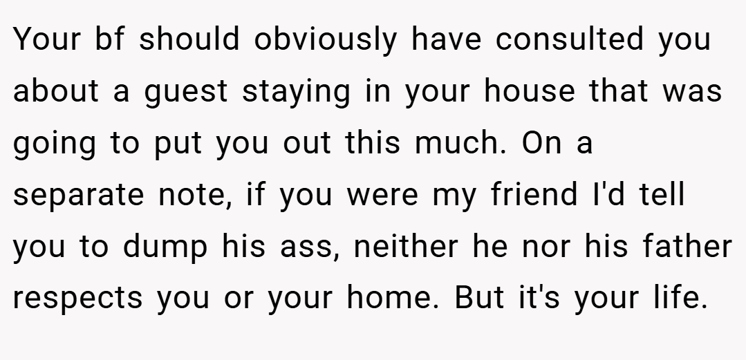 Your bf should obviously have consulted you about a guest staying in your house that was going to put you out this much. On a separate note, if you were my friend I'd tell you to dump his ass, neither he nor his father respects you or your home. But it's your life.