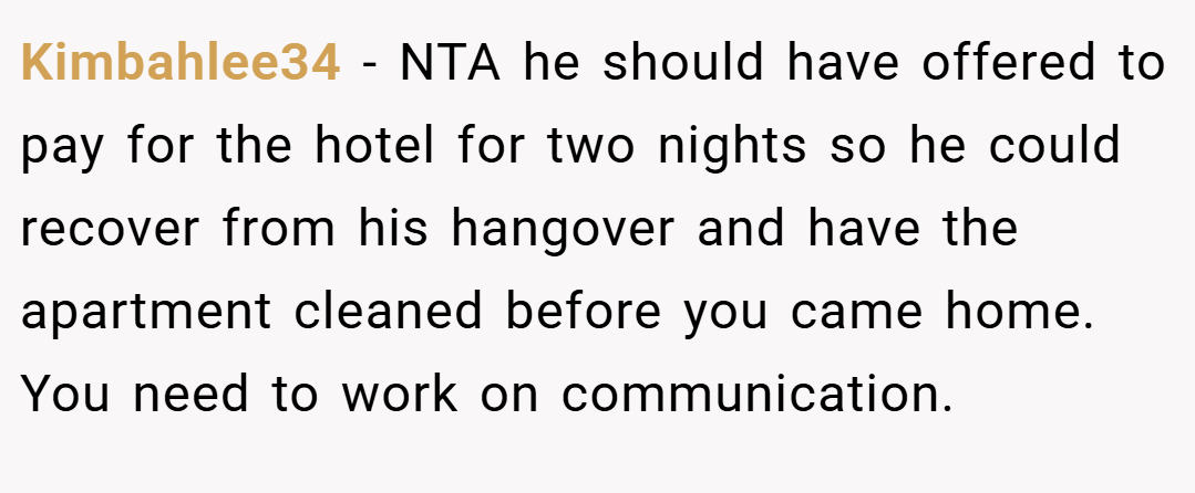 Kimbahlee34 − NTA he should have offered to pay for the hotel for two nights so he could recover from his hangover and have the apartment cleaned before you came home. You need to work on communication.
