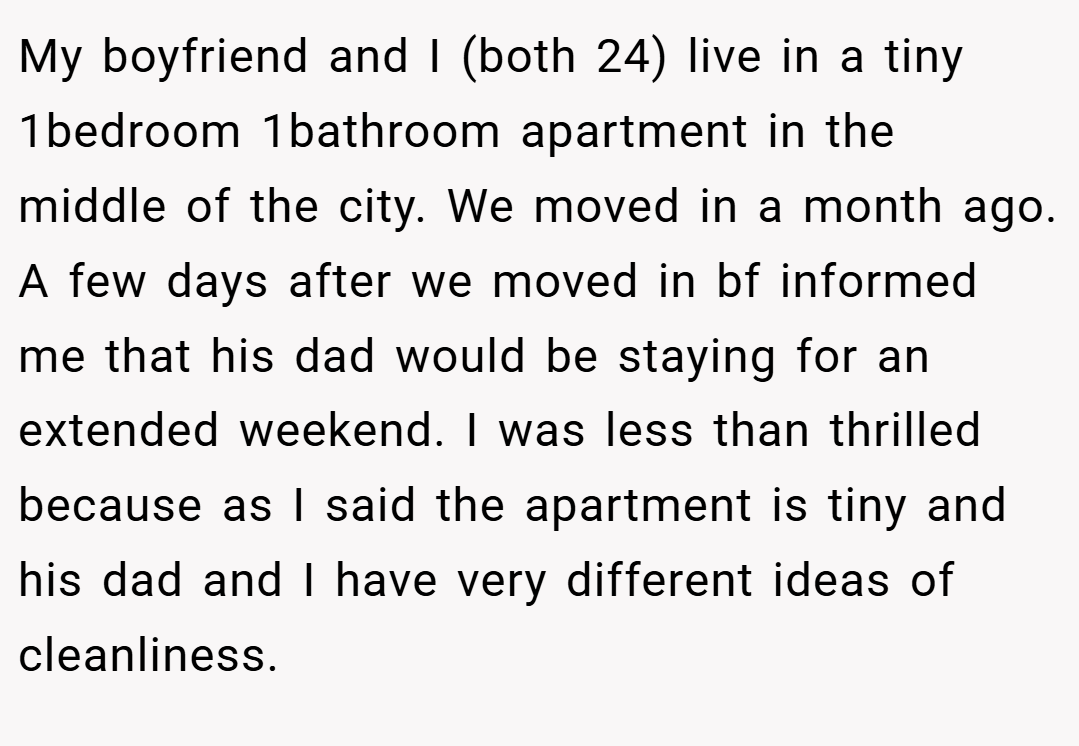 My boyfriend and I (both 24) live in a tiny 1bedroom 1bathroom apartment in the middle of the city. We moved in a month ago. A few days after we moved in bf informed me that his dad would be staying for an extended weekend. I was less than thrilled because as I said the apartment is tiny and his dad and I have very different ideas of cleanliness.