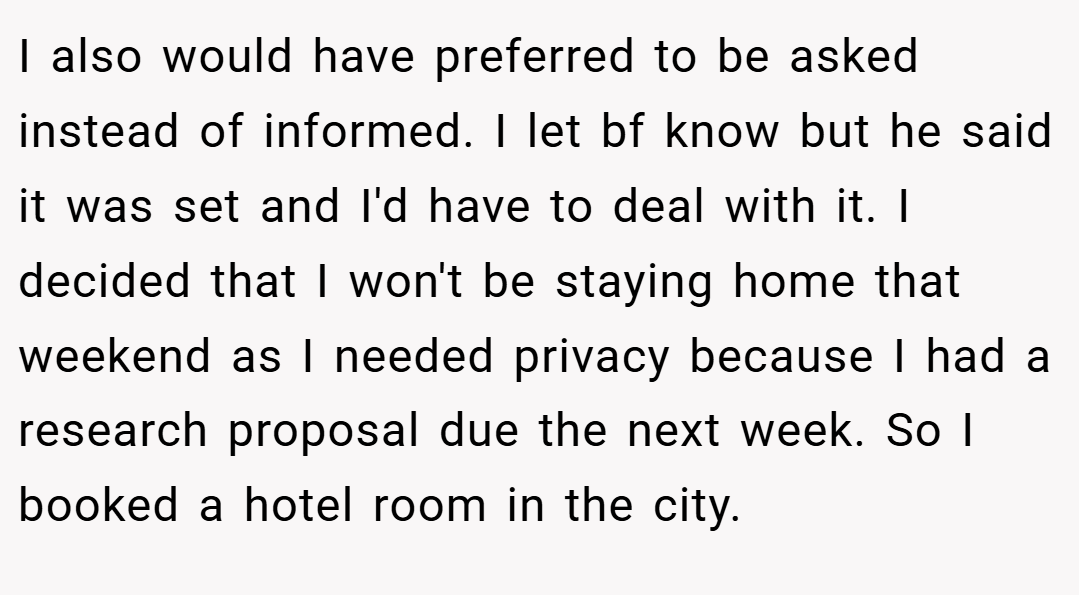 I also would have preferred to be asked instead of informed. I let bf know but he said it was set and I'd have to deal with it. I decided that I won't be staying home that weekend as I needed privacy because I had a research proposal due the next week. So I booked a hotel room in the city.