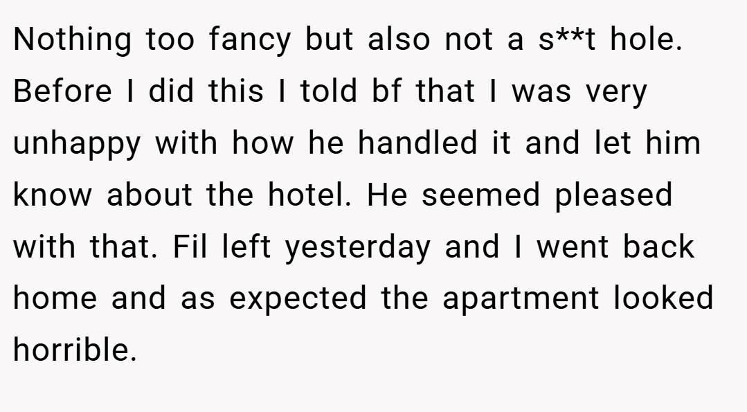 Nothing too fancy but also not a s**t hole. Before I did this I told bf that I was very unhappy with how he handled it and let him know about the hotel. He seemed pleased with that. Fil left yesterday and I went back home and as expected the apartment looked horrible.