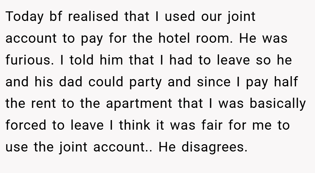 Today bf realised that I used our joint account to pay for the hotel room. He was furious. I told him that I had to leave so he and his dad could party and since I pay half the rent to the apartment that I was basically forced to leave I think it was fair for me to use the joint account.. He disagrees.