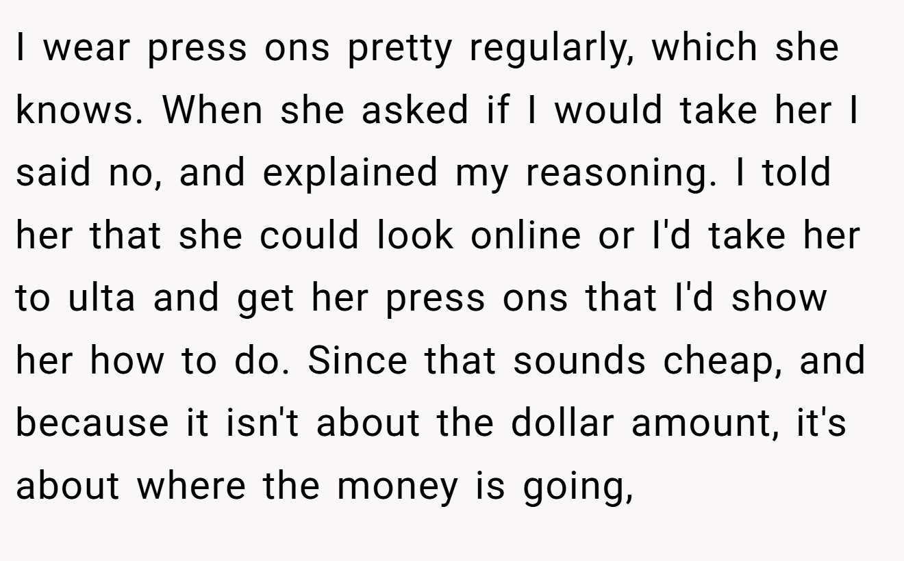 I wear press ons pretty regularly, which she knows. When she asked if I would take her I said no, and explained my reasoning. I told her that she could look online or I'd take her to ulta and get her press ons that I'd show her how to do. Since that sounds cheap, and because it isn't about the dollar amount, it's about where the money is going,