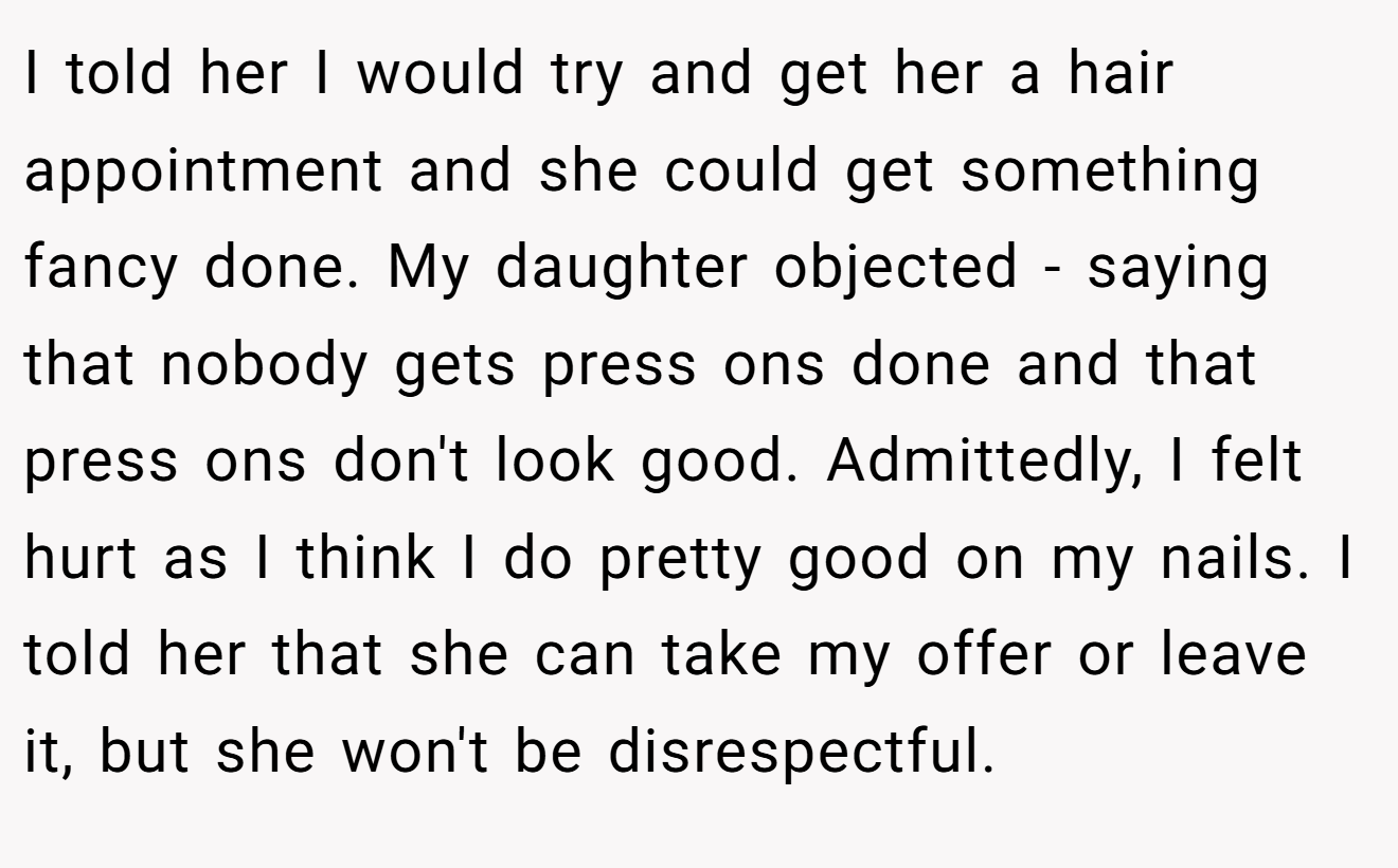 I told her I would try and get her a hair appointment and she could get something fancy done. My daughter objected - saying that nobody gets press ons done and that press ons don't look good. Admittedly, I felt hurt as I think I do pretty good on my nails. I told her that she can take my offer or leave it, but she won't be disrespectful.