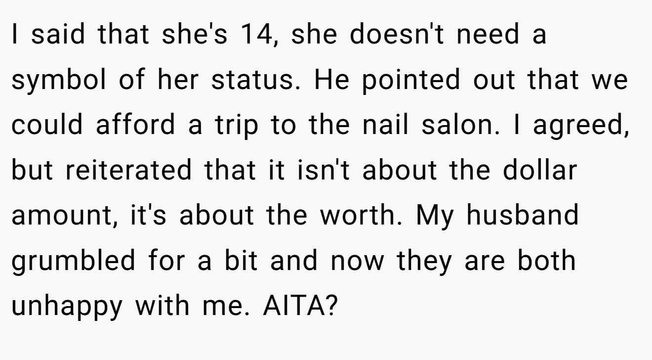 I said that she's 14, she doesn't need a symbol of her status. He pointed out that we could afford a trip to the nail salon. I agreed, but reiterated that it isn't about the dollar amount, it's about the worth. My husband grumbled for a bit and now they are both unhappy with me. AITA?
