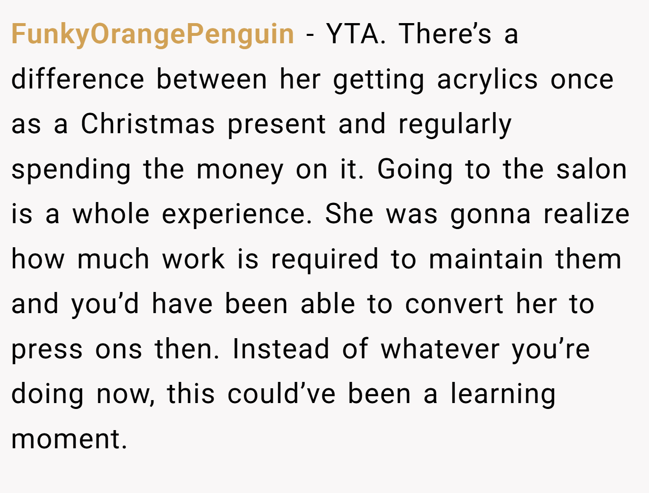 FunkyOrangePenguin - YTA. There’s a difference between her getting acrylics once as a Christmas present and regularly spending the money on it. Going to the salon is a whole experience. She was gonna realize how much work is required to maintain them and you’d have been able to convert her to press ons then. Instead of whatever you’re doing now, this could’ve been a learning moment.