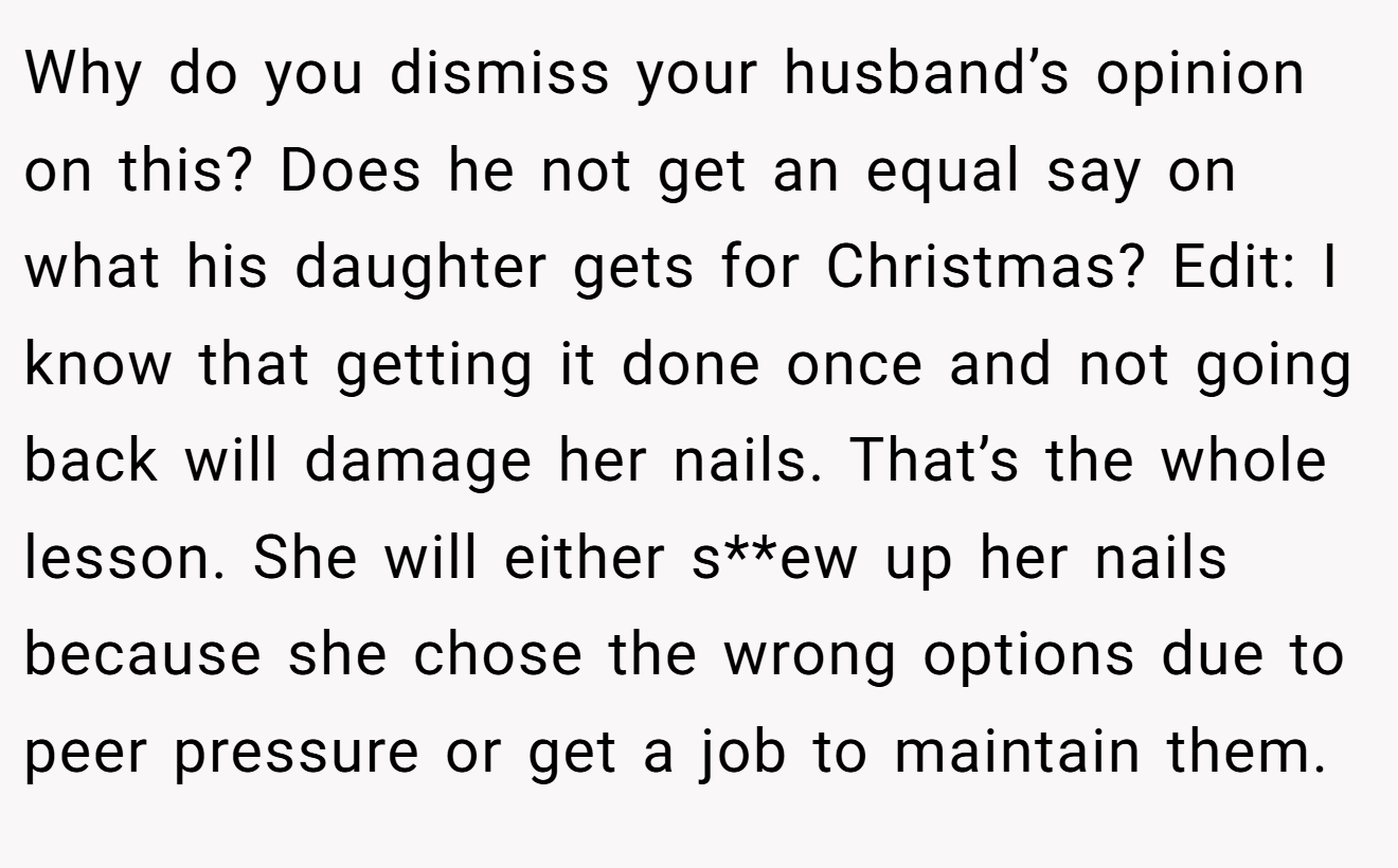 Why do you dismiss your husband’s opinion on this? Does he not get an equal say on what his daughter gets for Christmas? Edit: I know that getting it done once and not going back will damage her nails. That’s the whole lesson. She will either s**ew up her nails because she chose the wrong options due to peer pressure or get a job to maintain them.