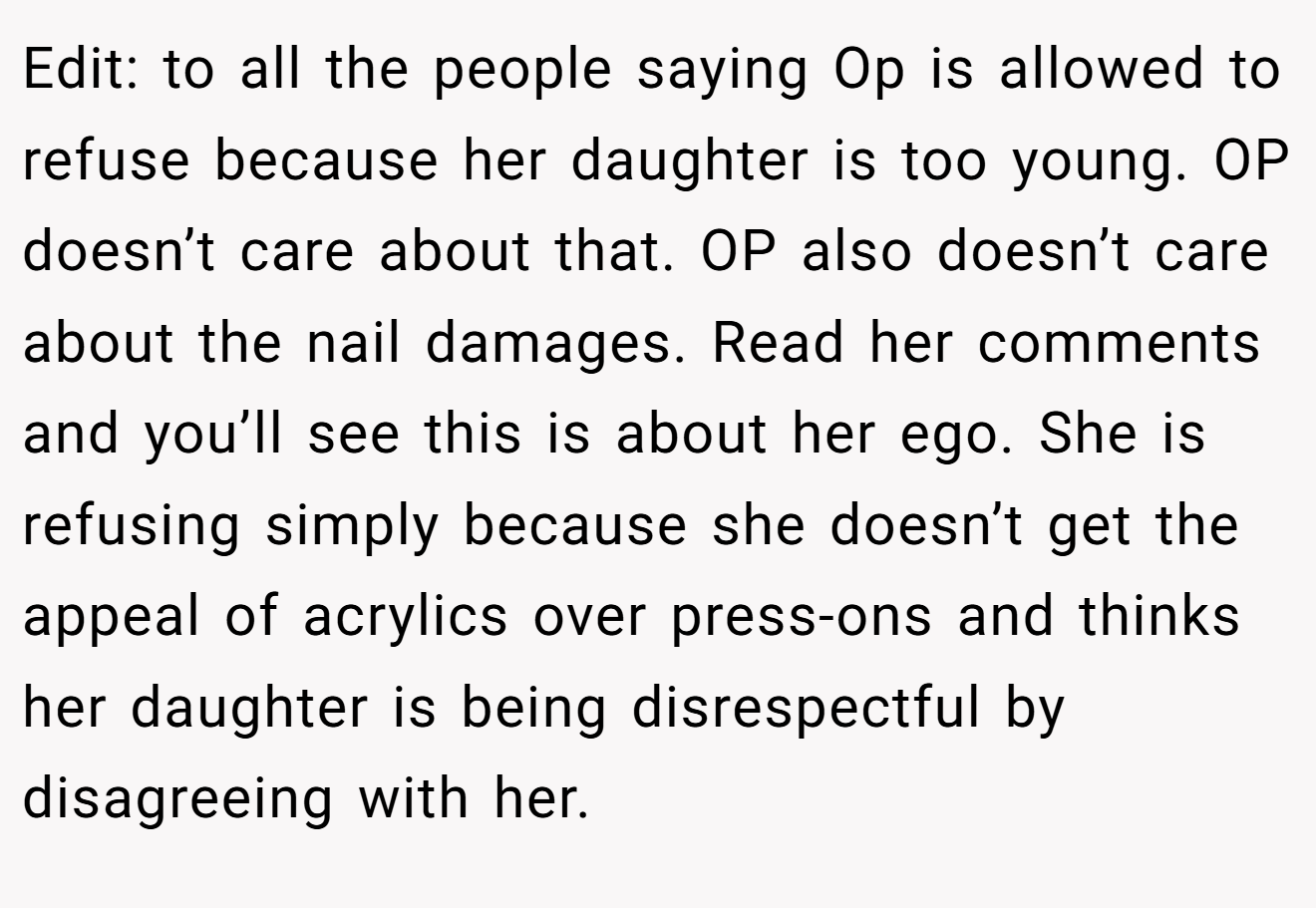 Edit: to all the people saying Op is allowed to refuse because her daughter is too young. OP doesn’t care about that. OP also doesn’t care about the nail damages. Read her comments and you’ll see this is about her ego. She is refusing simply because she doesn’t get the appeal of acrylics over press-ons and thinks her daughter is being disrespectful by disagreeing with her.