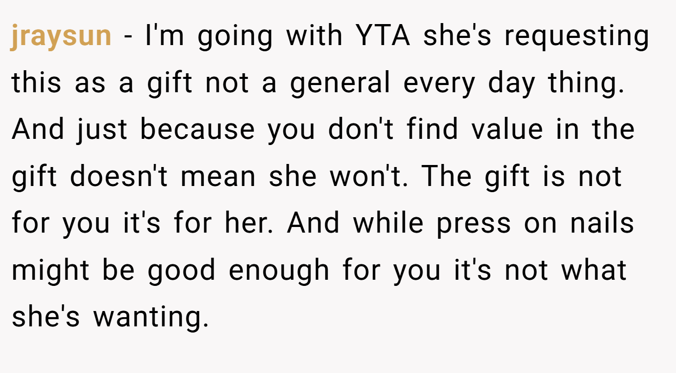 jraysun - I'm going with YTA she's requesting this as a gift not a general every day thing. And just because you don't find value in the gift doesn't mean she won't. The gift is not for you it's for her. And while press on nails might be good enough for you it's not what she's wanting.