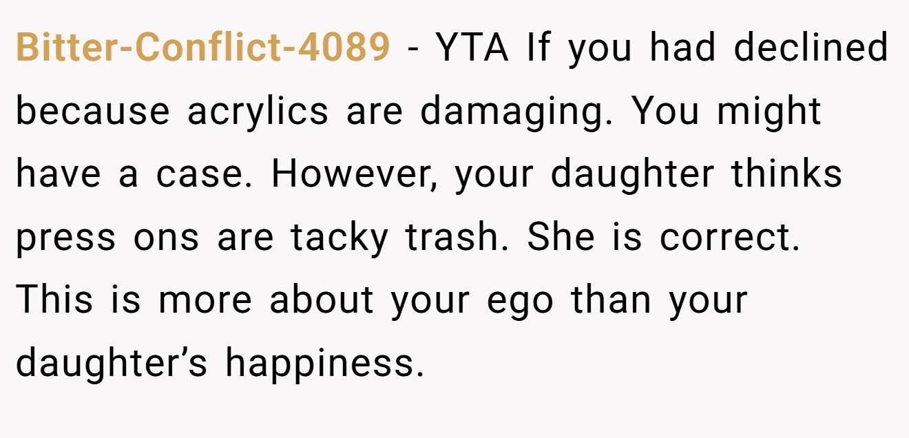 Bitter-Conflict-4089 - YTA If you had declined because acrylics are damaging. You might have a case. However, your daughter thinks press ons are tacky trash. She is correct. This is more about your ego than your daughter’s happiness.