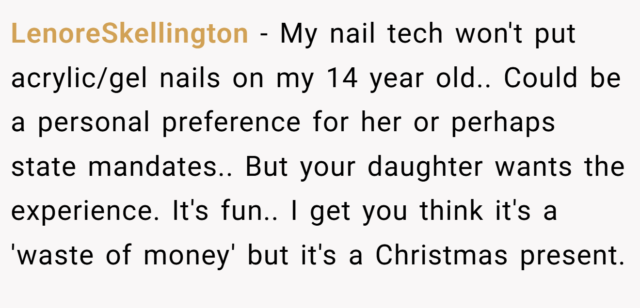 LenoreSkellington - My nail tech won't put acrylic/gel nails on my 14 year old.. Could be a personal preference for her or perhaps state mandates.. But your daughter wants the experience. It's fun.. I get you think it's a 'waste of money' but it's a Christmas present.