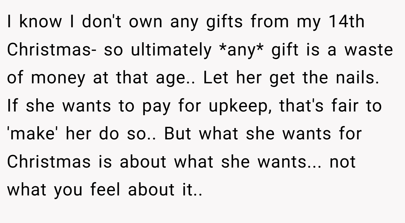 I know I don't own any gifts from my 14th Christmas- so ultimately *any* gift is a waste of money at that age.. Let her get the nails. If she wants to pay for upkeep, that's fair to 'make' her do so.. But what she wants for Christmas is about what she wants... not what you feel about it..