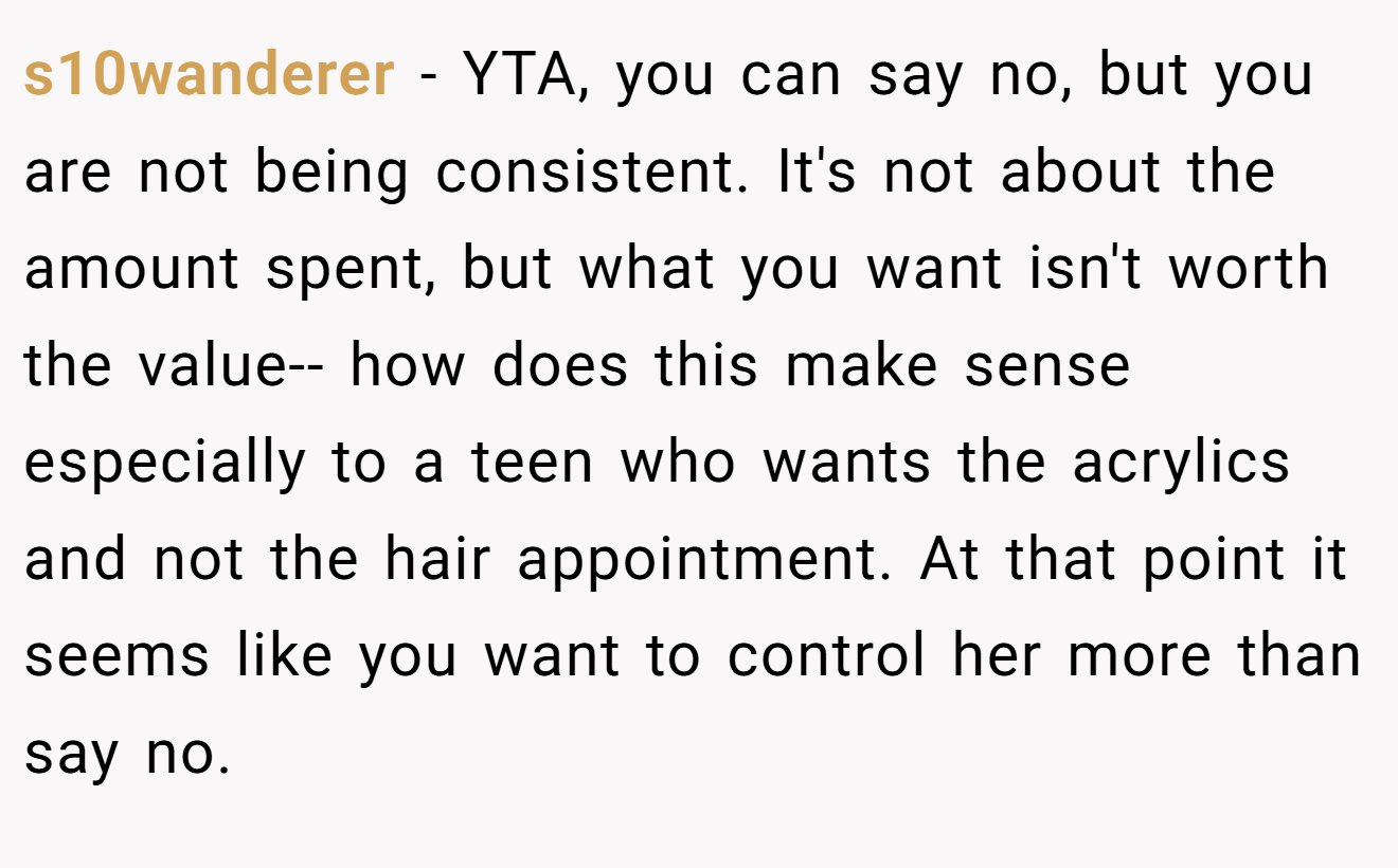 s10wanderer - YTA, you can say no, but you are not being consistent. It's not about the amount spent, but what you want isn't worth the value-- how does this make sense especially to a teen who wants the acrylics and not the hair appointment. At that point it seems like you want to control her more than say no.