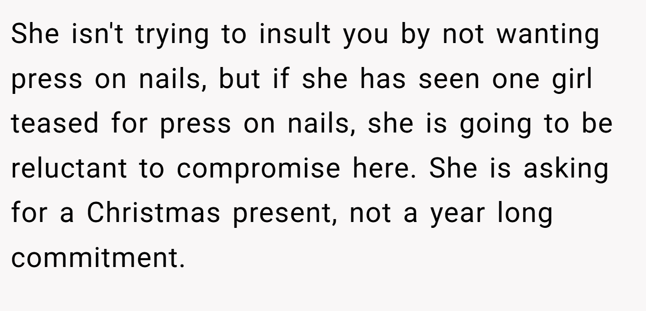 She isn't trying to insult you by not wanting press on nails, but if she has seen one girl teased for press on nails, she is going to be reluctant to compromise here. She is asking for a Christmas present, not a year long commitment.