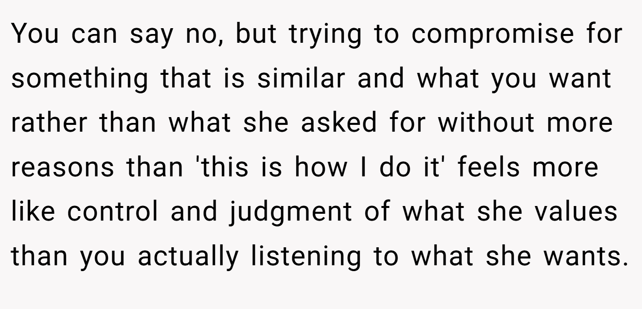 You can say no, but trying to compromise for something that is similar and what you want rather than what she asked for without more reasons than 'this is how I do it' feels more like control and judgment of what she values than you actually listening to what she wants.