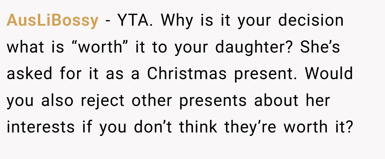 AusLiBossy - YTA. Why is it your decision what is “worth” it to your daughter? She’s asked for it as a Christmas present. Would you also reject other presents about her interests if you don’t think they’re worth it?