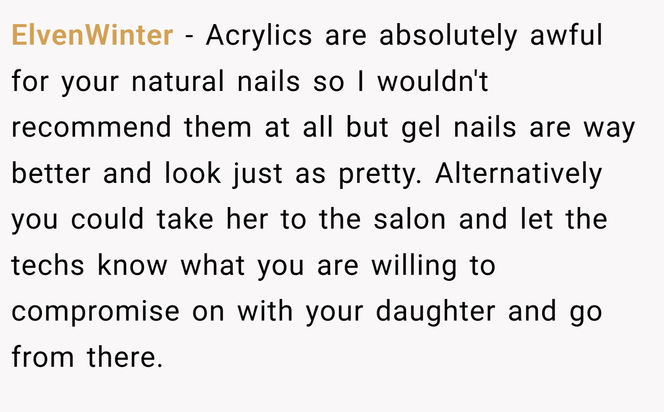 ElvenWinter - Acrylics are absolutely awful for your natural nails so I wouldn't recommend them at all but gel nails are way better and look just as pretty. Alternatively you could take her to the salon and let the techs know what you are willing to compromise on with your daughter and go from there.