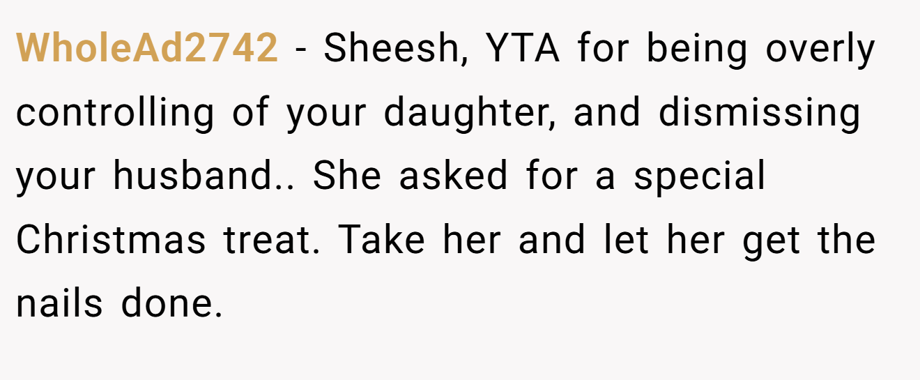WholeAd2742 - Sheesh, YTA for being overly controlling of your daughter, and dismissing your husband.. She asked for a special Christmas treat. Take her and let her get the nails done.
