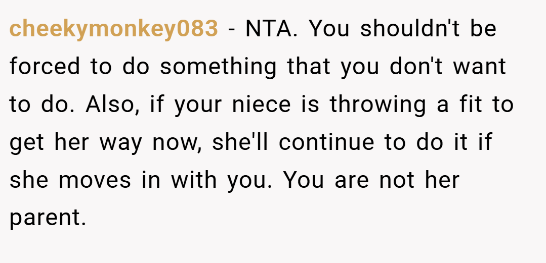 cheekymonkey083 − NTA. You shouldn't be forced to do something that you don't want to do. Also, if your niece is throwing a fit to get her way now, she'll continue to do it if she moves in with you. You are not her parent.