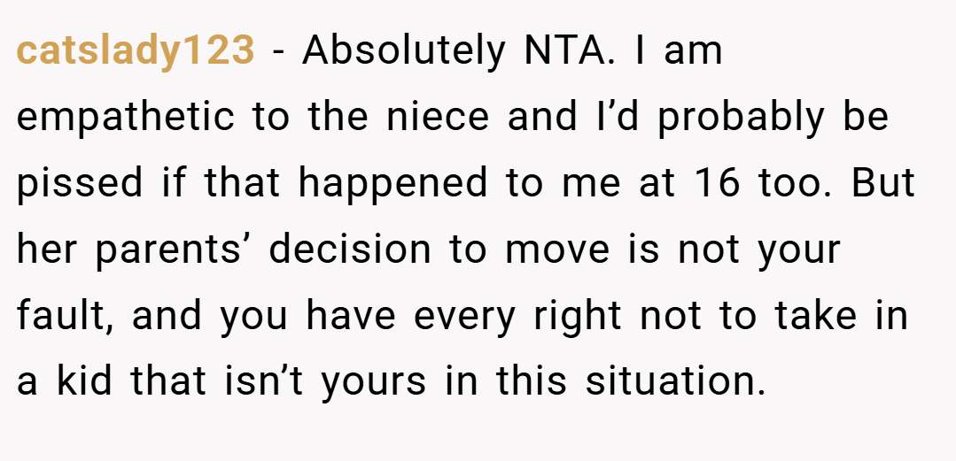 catslady123 − Absolutely NTA. I am empathetic to the niece and I’d probably be pissed if that happened to me at 16 too. But her parents’ decision to move is not your fault, and you have every right not to take in a kid that isn’t yours in this situation.