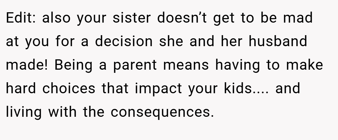 Edit: also your sister doesn’t get to be mad at you for a decision she and her husband made! Being a parent means having to make hard choices that impact your kids.... and living with the consequences.