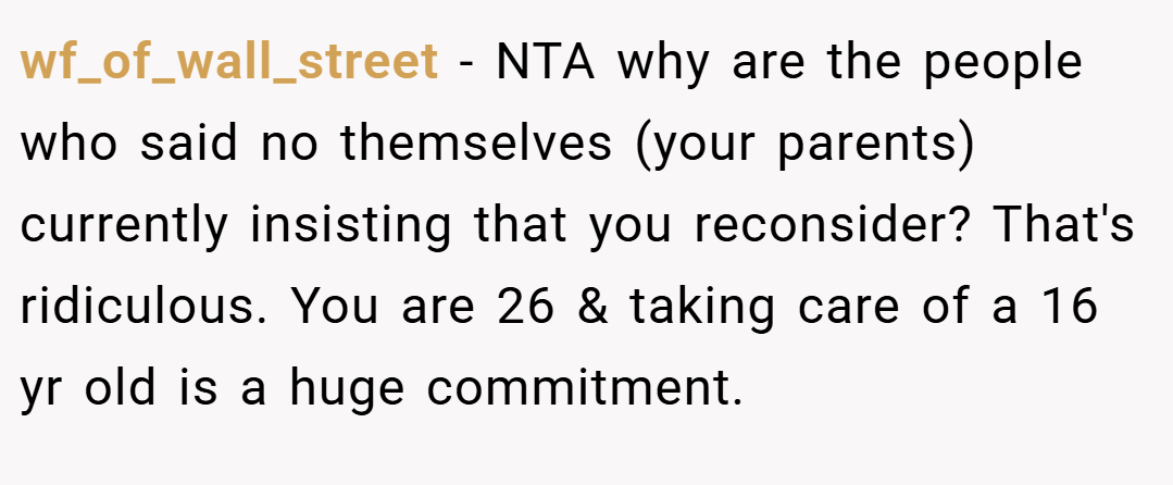 wf_of_wall_street − NTA why are the people who said no themselves (your parents) currently insisting that you reconsider? That's ridiculous. You are 26 & taking care of a 16 yr old is a huge commitment.