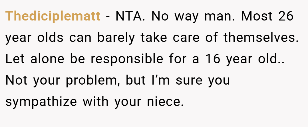 Thediciplematt − NTA. No way man. Most 26 year olds can barely take care of themselves. Let alone be responsible for a 16 year old.. Not your problem, but I’m sure you sympathize with your niece.