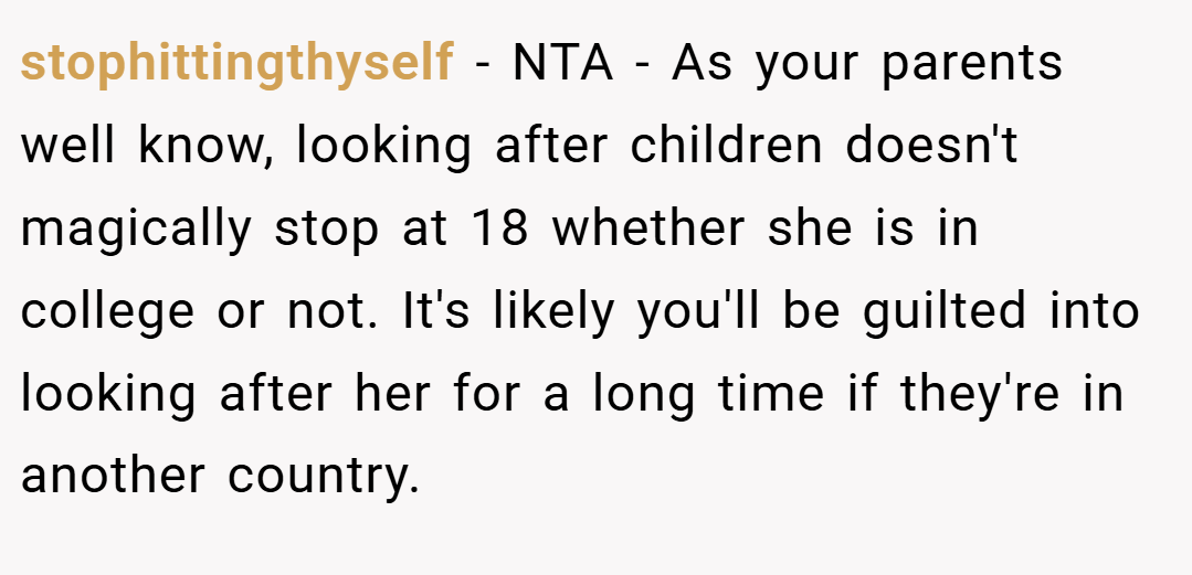 stophittingthyself − NTA - As your parents well know, looking after children doesn't magically stop at 18 whether she is in college or not. It's likely you'll be guilted into looking after her for a long time if they're in another country.