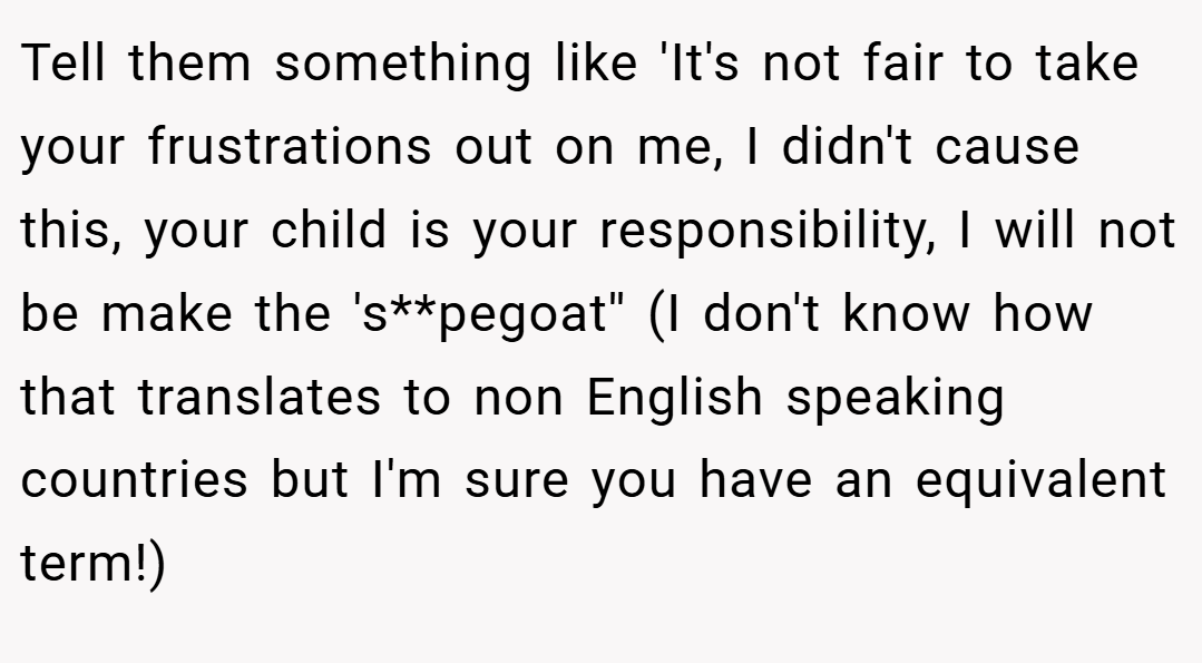 Tell them something like 'It's not fair to take your frustrations out on me, I didn't cause this, your child is your responsibility, I will not be make the 's**pegoat'' (I don't know how that translates to non English speaking countries but I'm sure you have an equivalent term!)
