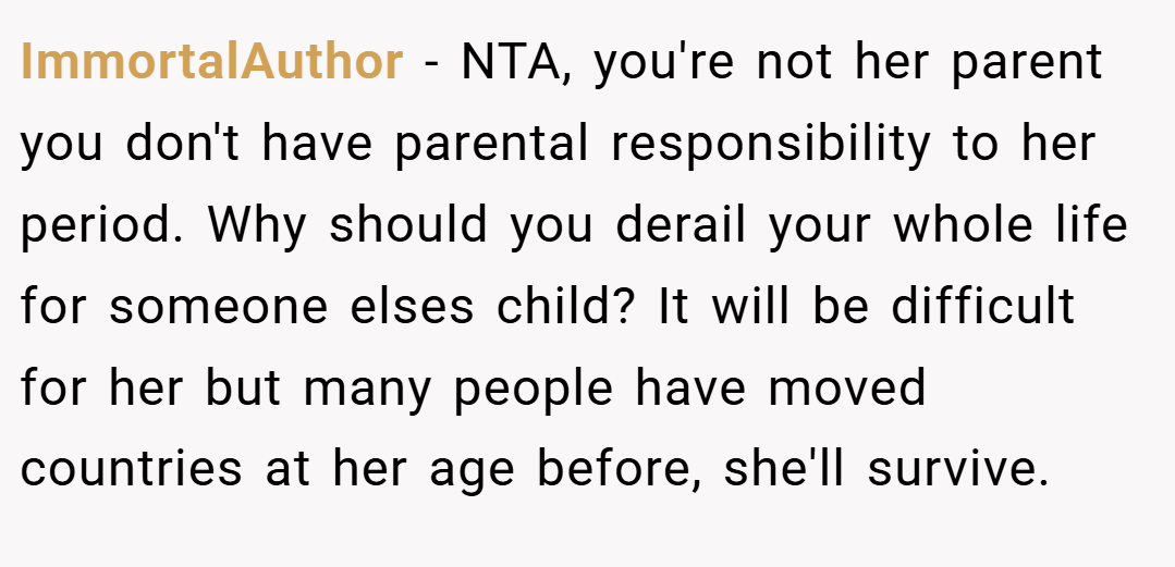 ImmortalAuthor − NTA, you're not her parent you don't have parental responsibility to her period. Why should you derail your whole life for someone elses child? It will be difficult for her but many people have moved countries at her age before, she'll survive.