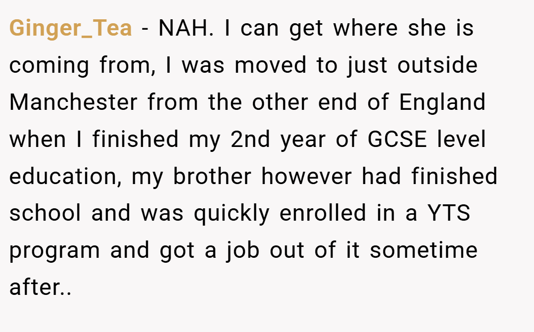 Ginger_Tea − NAH. I can get where she is coming from, I was moved to just outside Manchester from the other end of England when I finished my 2nd year of GCSE level education, my brother however had finished school and was quickly enrolled in a YTS program and got a job out of it sometime after.. ​