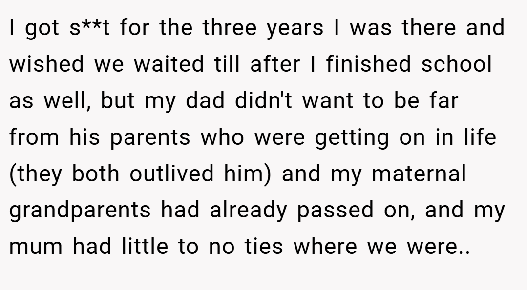 I got s**t for the three years I was there and wished we waited till after I finished school as well, but my dad didn't want to be far from his parents who were getting on in life (they both outlived him) and my maternal grandparents had already passed on, and my mum had little to no ties where we were.. ​