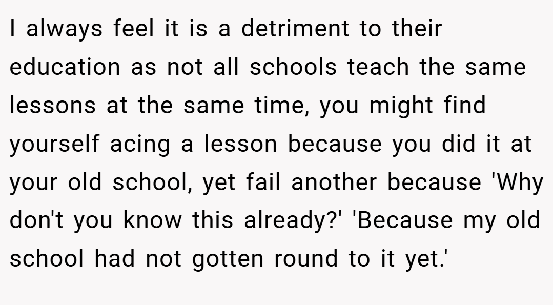 I always feel it is a detriment to their education as not all schools teach the same lessons at the same time, you might find yourself acing a lesson because you did it at your old school, yet fail another because 'Why don't you know this already?' 'Because my old school had not gotten round to it yet.'