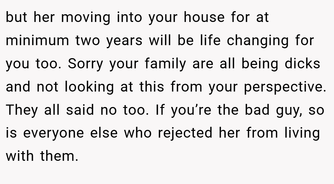 but her moving into your house for at minimum two years will be life changing for you too. Sorry your family are all being dicks and not looking at this from your perspective. They all said no too. If you’re the bad guy, so is everyone else who rejected her from living with them.