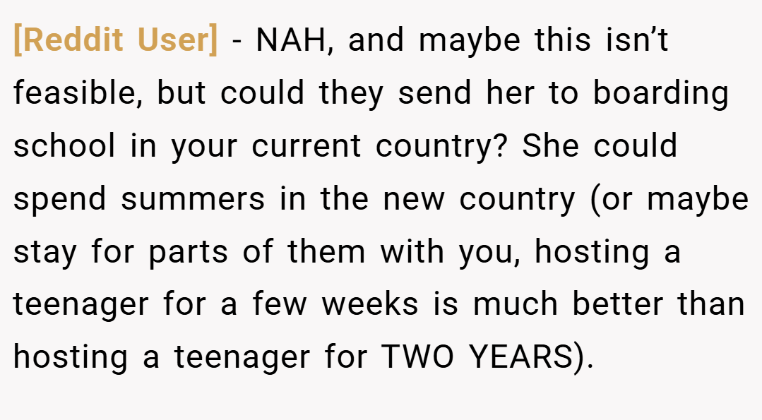 [Reddit User] − NAH, and maybe this isn’t feasible, but could they send her to boarding school in your current country? She could spend summers in the new country (or maybe stay for parts of them with you, hosting a teenager for a few weeks is much better than hosting a teenager for TWO YEARS).