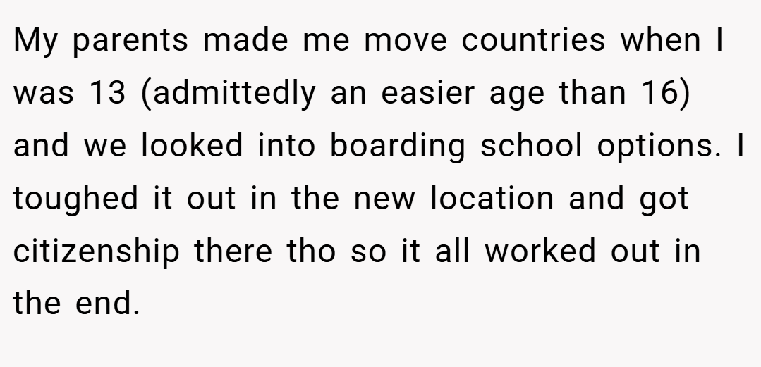 My parents made me move countries when I was 13 (admittedly an easier age than 16) and we looked into boarding school options. I toughed it out in the new location and got citizenship there tho so it all worked out in the end.