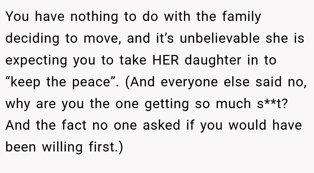 You have nothing to do with the family deciding to move, and it’s unbelievable she is expecting you to take HER daughter in to “keep the peace”. (And everyone else said no, why are you the one getting so much s**t? And the fact no one asked if you would have been willing first.)