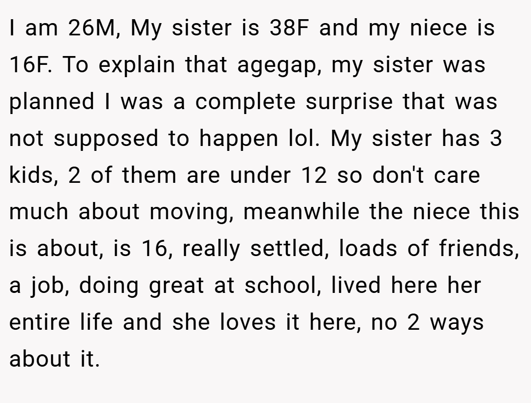 I am 26M, My sister is 38F and my niece is 16F. To explain that agegap, my sister was planned I was a complete surprise that was not supposed to happen lol. My sister has 3 kids, 2 of them are under 12 so don't care much about moving, meanwhile the niece this is about, is 16, really settled, loads of friends, a job, doing great at school, lived here her entire life and she loves it here, no 2 ways about it.