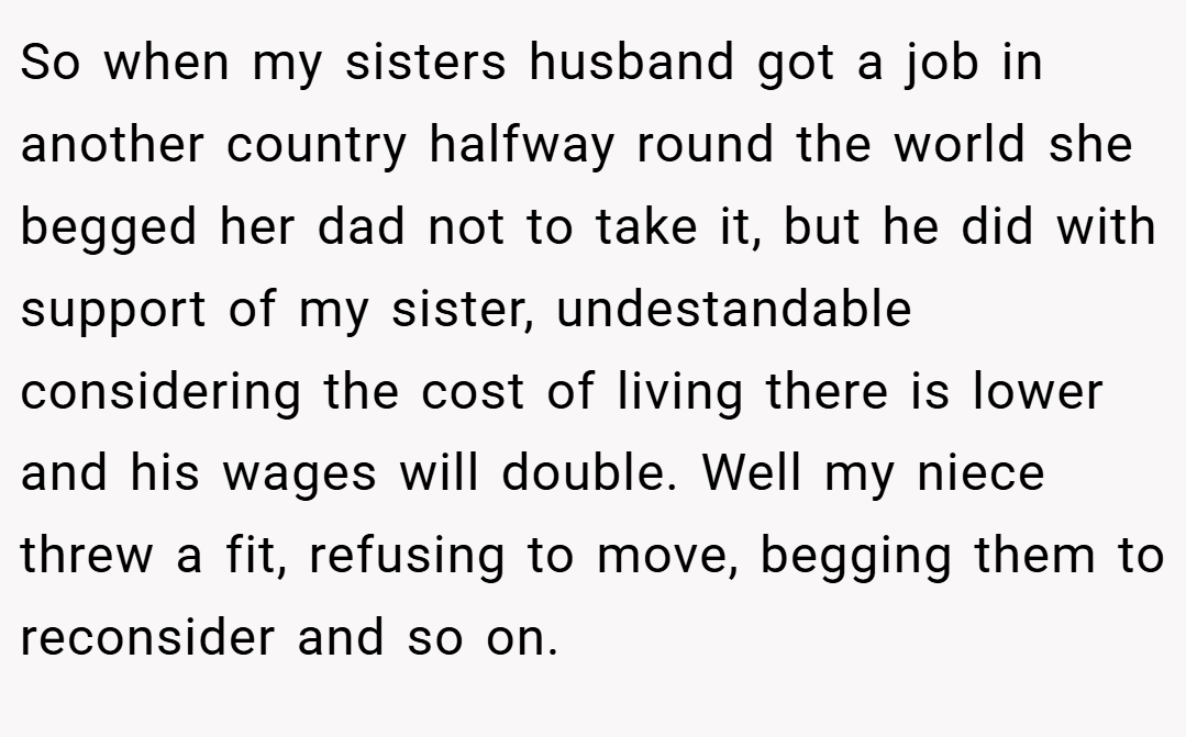 So when my sisters husband got a job in another country halfway round the world she begged her dad not to take it, but he did with support of my sister, undestandable considering the cost of living there is lower and his wages will double. Well my niece threw a fit, refusing to move, begging them to reconsider and so on.