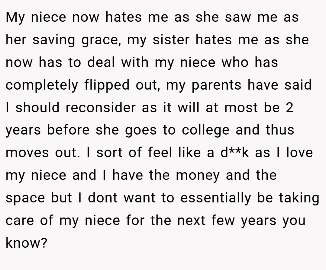 My niece now hates me as she saw me as her saving grace, my sister hates me as she now has to deal with my niece who has completely flipped out, my parents have said I should reconsider as it will at most be 2 years before she goes to college and thus moves out. I sort of feel like a d**k as I love my niece and I have the money and the space but I dont want to essentially be taking care of my niece for the next few years you know?