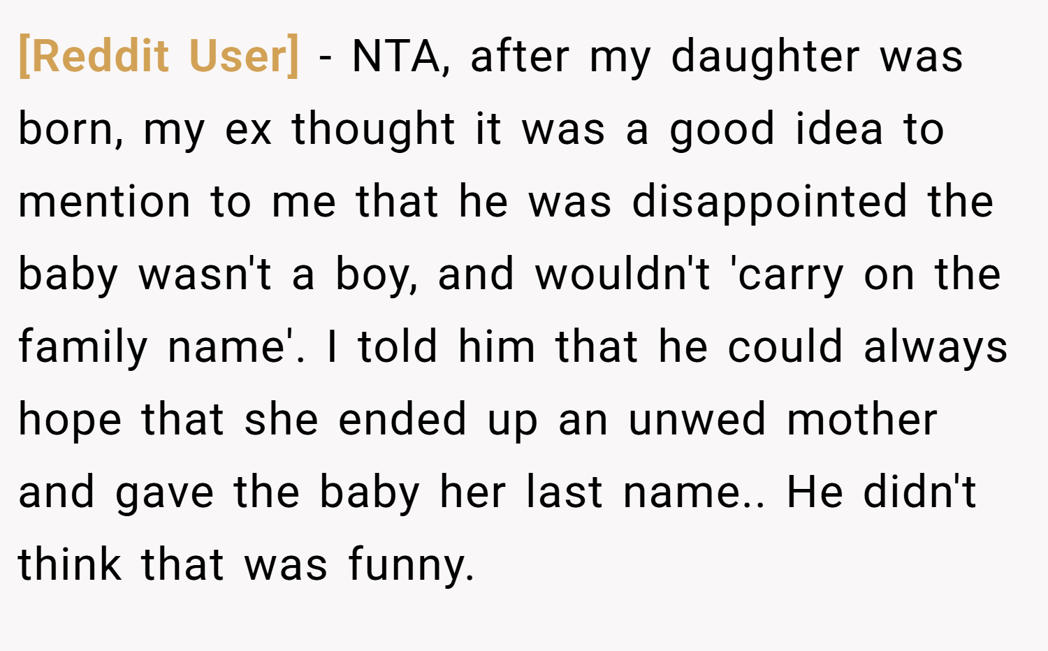 [Reddit User] − NTA, after my daughter was born, my ex thought it was a good idea to mention to me that he was disappointed the baby wasn't a boy, and wouldn't 'carry on the family name'. I told him that he could always hope that she ended up an unwed mother and gave the baby her last name.. He didn't think that was funny.