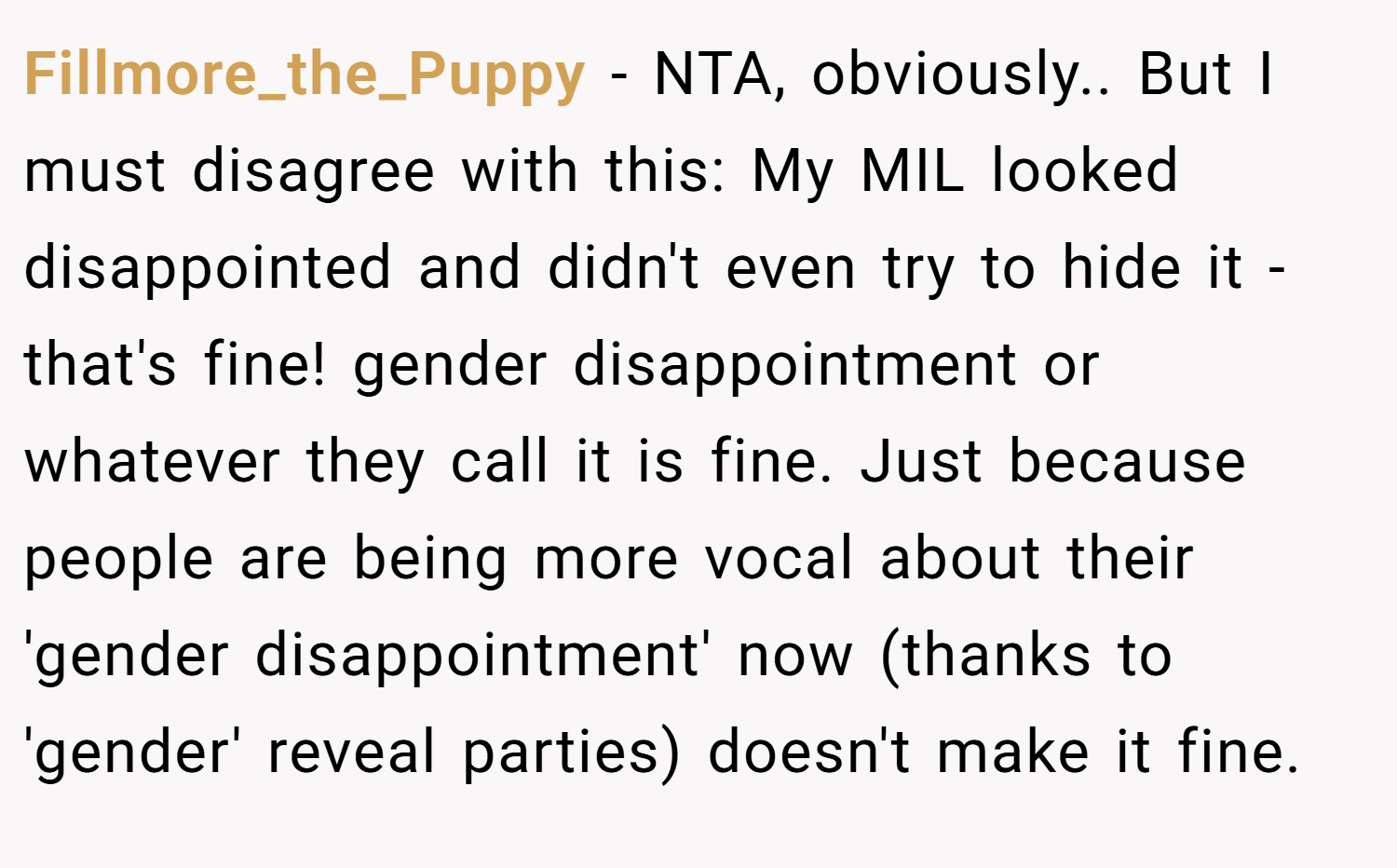 Fillmore_the_Puppy − NTA, obviously.. But I must disagree with this: My MIL looked disappointed and didn't even try to hide it - that's fine! gender disappointment or whatever they call it is fine. Just because people are being more vocal about their 'gender disappointment' now (thanks to 'gender' reveal parties) doesn't make it fine.