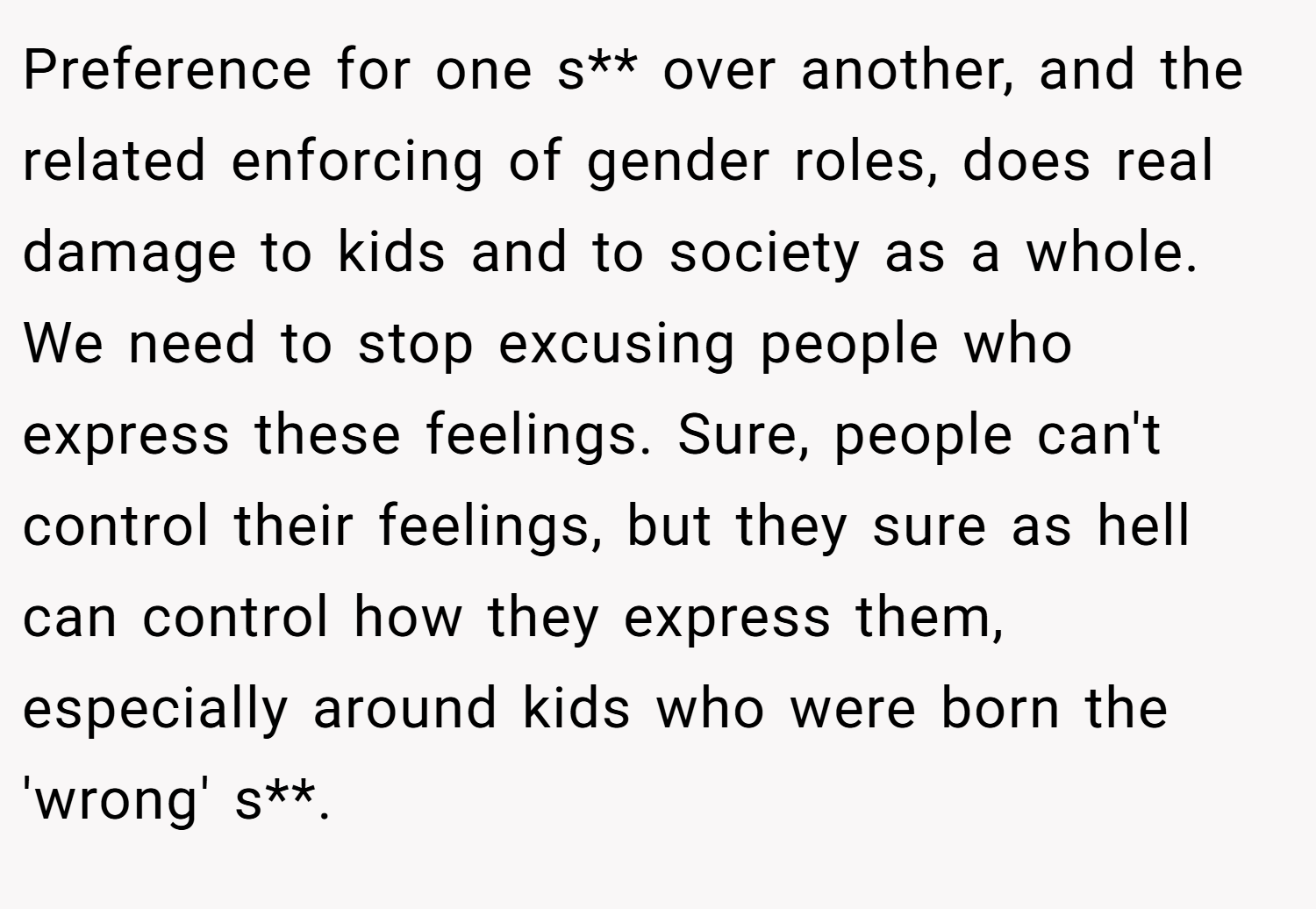 Preference for one s** over another, and the related enforcing of gender roles, does real damage to kids and to society as a whole. We need to stop excusing people who express these feelings. Sure, people can't control their feelings, but they sure as hell can control how they express them, especially around kids who were born the 'wrong' s**.