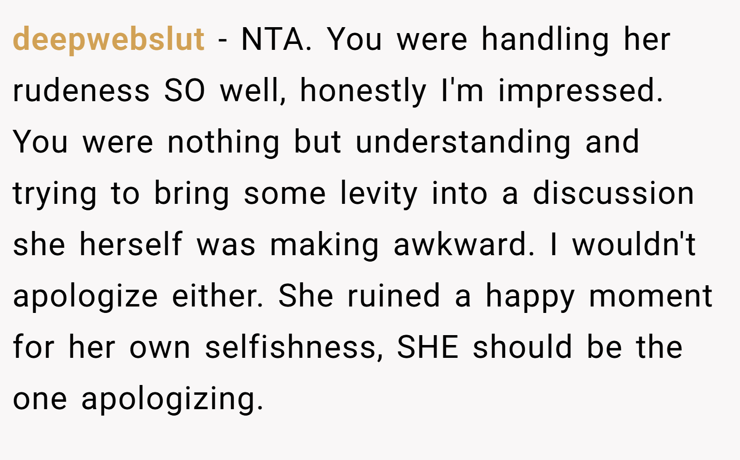 deepwebslut − NTA. You were handling her rudeness SO well, honestly I'm impressed. You were nothing but understanding and trying to bring some levity into a discussion she herself was making awkward. I wouldn't apologize either. She ruined a happy moment for her own selfishness, SHE should be the one apologizing.