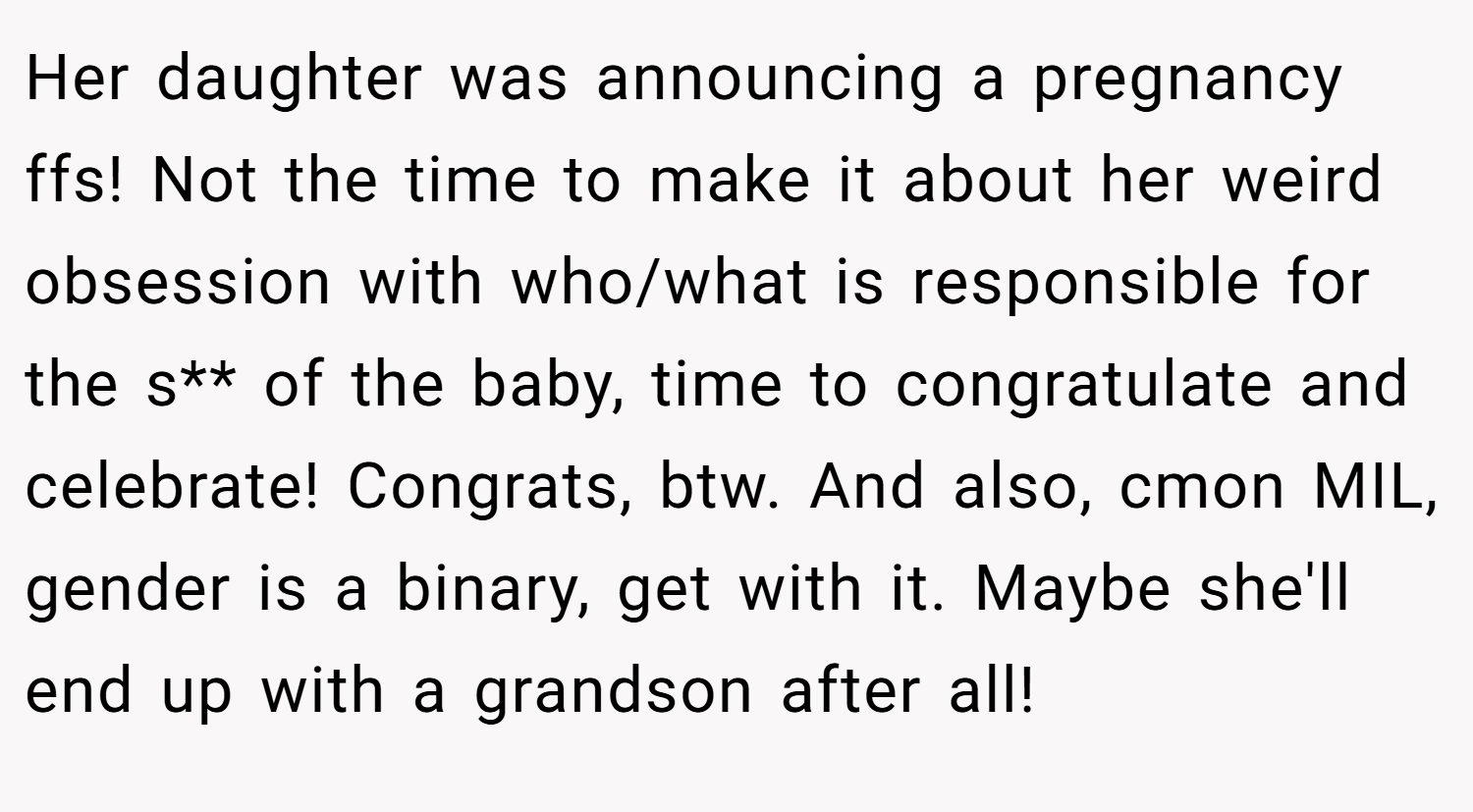 Her daughter was announcing a pregnancy ffs! Not the time to make it about her weird obsession with who/what is responsible for the s** of the baby, time to congratulate and celebrate! Congrats, btw. And also, cmon MIL, gender is a binary, get with it. Maybe she'll end up with a grandson after all!