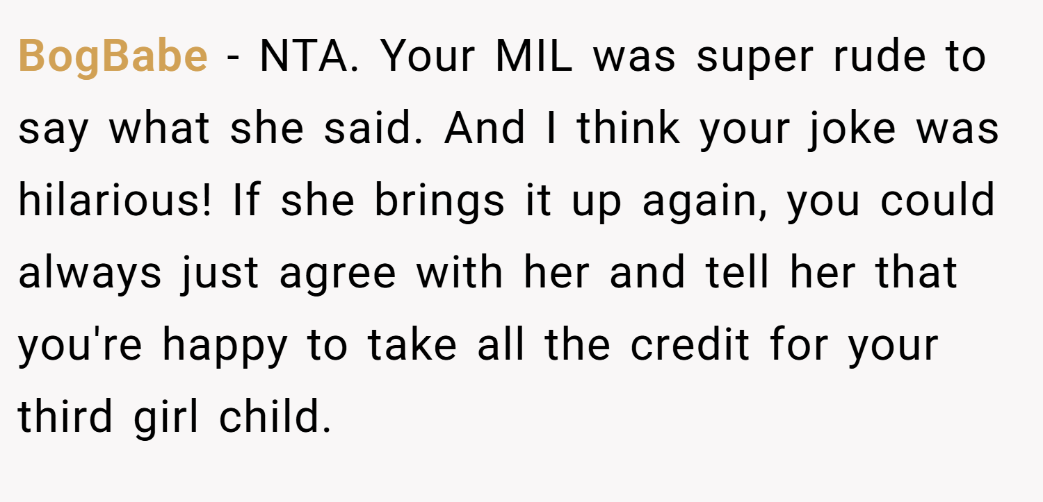 BogBabe − NTA. Your MIL was super rude to say what she said. And I think your joke was hilarious! If she brings it up again, you could always just agree with her and tell her that you're happy to take all the credit for your third girl child.